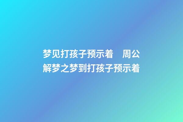 梦见打孩子预示着　周公解梦之梦到打孩子预示着